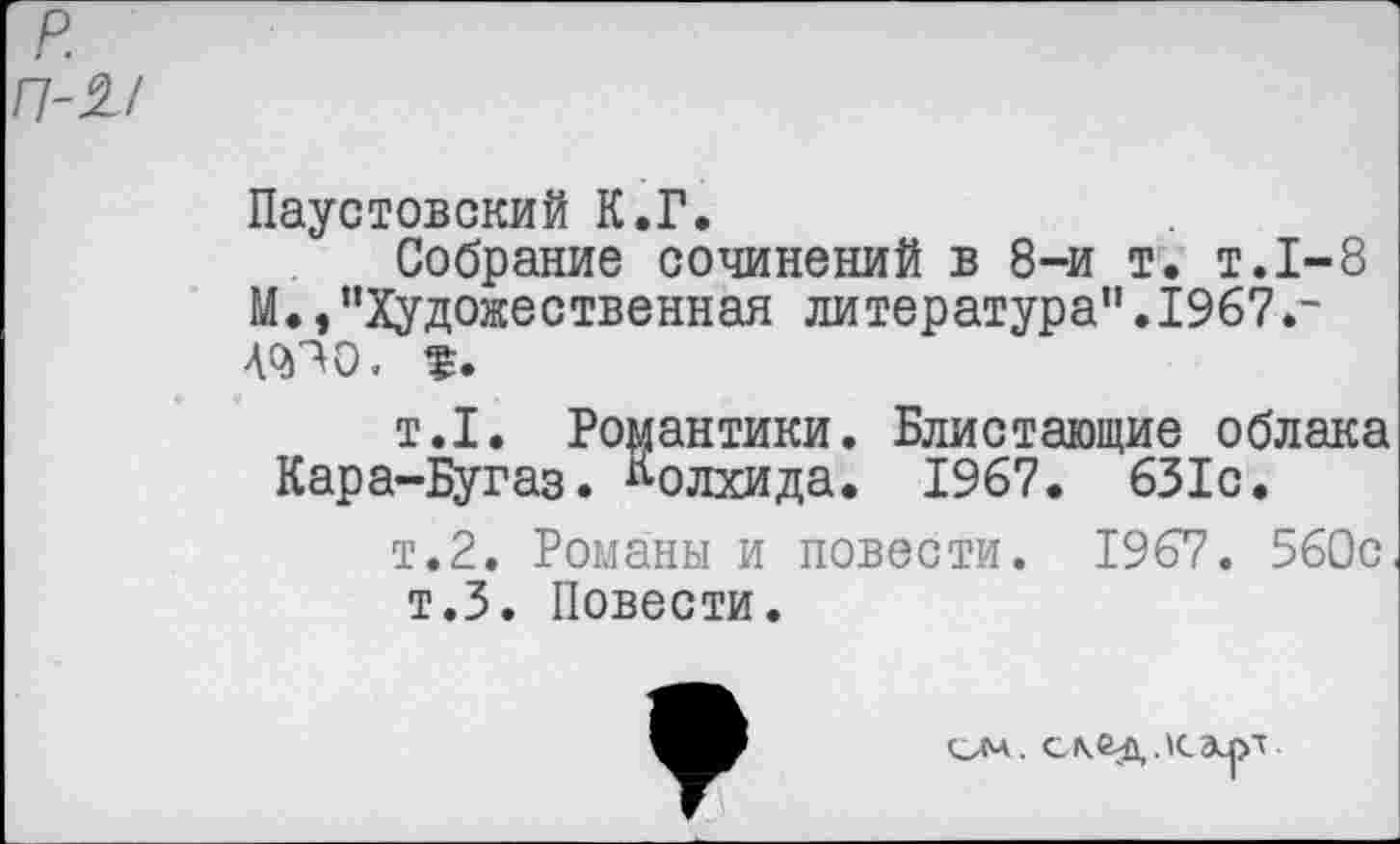 ﻿р П-2-/
Паустовский К.Г.
Собрание сочинений в 8-и т. т.1-8 М.,“Художественная литература".1967.-40)70,
т.1. Романтики. Блистающие облака Кара-Бугаз. Колхида. 1967. 631с.
т.2. Романы и повести. 1967. 560с т.З. Повести.
скед.к.ал'г